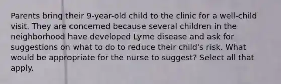 Parents bring their 9-year-old child to the clinic for a well-child visit. They are concerned because several children in the neighborhood have developed Lyme disease and ask for suggestions on what to do to reduce their child's risk. What would be appropriate for the nurse to suggest? Select all that apply.