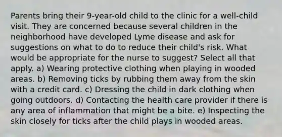 Parents bring their 9-year-old child to the clinic for a well-child visit. They are concerned because several children in the neighborhood have developed Lyme disease and ask for suggestions on what to do to reduce their child's risk. What would be appropriate for the nurse to suggest? Select all that apply. a) Wearing protective clothing when playing in wooded areas. b) Removing ticks by rubbing them away from the skin with a credit card. c) Dressing the child in dark clothing when going outdoors. d) Contacting the health care provider if there is any area of inflammation that might be a bite. e) Inspecting the skin closely for ticks after the child plays in wooded areas.