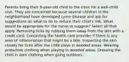 Parents bring their 9-year-old child to the clinic for a well-child visit. They are concerned because several children in the neighborhood have developed Lyme disease and ask for suggestions on what to do to reduce their child's risk. What would be appropriate for the nurse to suggest? Select all that apply. Removing ticks by rubbing them away from the skin with a credit card. Contacting the health care provider if there is any area of inflammation that might be a bite. Inspecting the skin closely for ticks after the child plays in wooded areas. Wearing protective clothing when playing in wooded areas. Dressing the child in dark clothing when going outdoors.