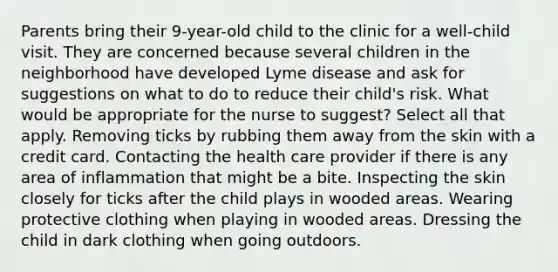 Parents bring their 9-year-old child to the clinic for a well-child visit. They are concerned because several children in the neighborhood have developed Lyme disease and ask for suggestions on what to do to reduce their child's risk. What would be appropriate for the nurse to suggest? Select all that apply. Removing ticks by rubbing them away from the skin with a credit card. Contacting the health care provider if there is any area of inflammation that might be a bite. Inspecting the skin closely for ticks after the child plays in wooded areas. Wearing protective clothing when playing in wooded areas. Dressing the child in dark clothing when going outdoors.