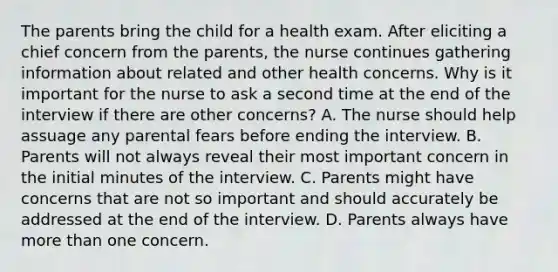 The parents bring the child for a health exam. After eliciting a chief concern from the parents, the nurse continues gathering information about related and other health concerns. Why is it important for the nurse to ask a second time at the end of the interview if there are other concerns? A. The nurse should help assuage any parental fears before ending the interview. B. Parents will not always reveal their most important concern in the initial minutes of the interview. C. Parents might have concerns that are not so important and should accurately be addressed at the end of the interview. D. Parents always have <a href='https://www.questionai.com/knowledge/keWHlEPx42-more-than' class='anchor-knowledge'>more than</a> one concern.