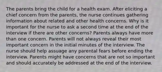 The parents bring the child for a health exam. After eliciting a chief concern from the parents, the nurse continues gathering information about related and other health concerns. Why is it important for the nurse to ask a second time at the end of the interview if there are other concerns? Parents always have more than one concern. Parents will not always reveal their most important concern in the initial minutes of the interview. The nurse should help assuage any parental fears before ending the interview. Parents might have concerns that are not so important and should accurately be addressed at the end of the interview.