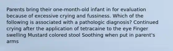 Parents bring their one-month-old infant in for evaluation because of excessive crying and fussiness. Which of the following is associated with a pathologic diagnosis? Continued crying after the application of tetracaine to the eye Finger swelling Mustard colored stool Soothing when put in parent's arms