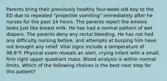 Parents bring their previously healthy four-week-old boy to the ED due to repeated "projectile vomiting" immediately after he nurses for the past 24 hours. The parents report the emesis looks just like breast milk. He has had a normal pattern of wet diapers. The parents deny any rectal bleeding. He has not had any difficulty nursing before, and attempts at burping him have not brought any relief. Vital signs include a temperature of 98.8°F. Physical exam reveals an alert, crying infant with a small, firm right upper quadrant mass. Blood analysis is within normal limits. Which of the following choices is the best next step for this patient?