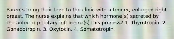 Parents bring their teen to the clinic with a tender, enlarged right breast. The nurse explains that which hormone(s) secreted by the anterior pituitary infl uence(s) this process? 1. Thyrotropin. 2. Gonadotropin. 3. Oxytocin. 4. Somatotropin.