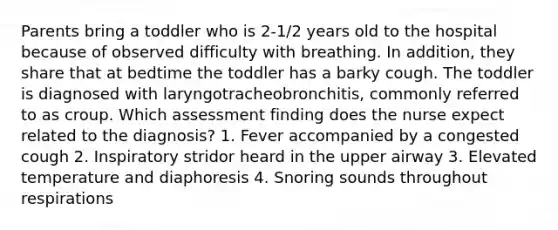 Parents bring a toddler who is 2-1/2 years old to the hospital because of observed difficulty with breathing. In addition, they share that at bedtime the toddler has a barky cough. The toddler is diagnosed with laryngotracheobronchitis, commonly referred to as croup. Which assessment finding does the nurse expect related to the diagnosis? 1. Fever accompanied by a congested cough 2. Inspiratory stridor heard in the upper airway 3. Elevated temperature and diaphoresis 4. Snoring sounds throughout respirations