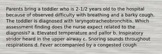 Parents bring a toddler who is 2-1/2 years old to the hospital because of observed difficulty with breathing and a barky cough. The toddler is diagnosed with laryngotracheobronchitis. Which assessment finding does the nurse expect related to the diagnosis? a. Elevated temperature and pallor b. Inspiratory stridor heard in the upper airway c. Snoring sounds throughout respirations d. Fever accompanied by a congested cough