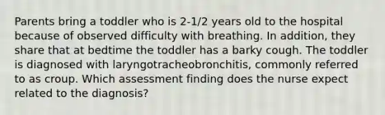 Parents bring a toddler who is 2-1/2 years old to the hospital because of observed difficulty with breathing. In addition, they share that at bedtime the toddler has a barky cough. The toddler is diagnosed with laryngotracheobronchitis, commonly referred to as croup. Which assessment finding does the nurse expect related to the diagnosis?