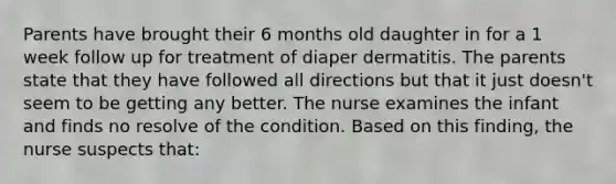 Parents have brought their 6 months old daughter in for a 1 week follow up for treatment of diaper dermatitis. The parents state that they have followed all directions but that it just doesn't seem to be getting any better. The nurse examines the infant and finds no resolve of the condition. Based on this finding, the nurse suspects that: