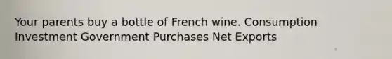 Your parents buy a bottle of French wine. Consumption Investment Government Purchases Net Exports