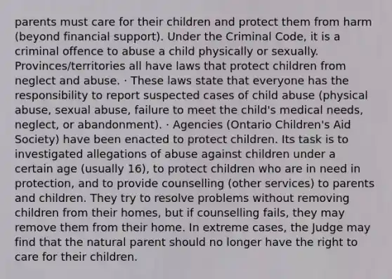 parents must care for their children and protect them from harm (beyond financial support). Under the Criminal Code, it is a criminal offence to abuse a child physically or sexually. Provinces/territories all have laws that protect children from neglect and abuse. · These laws state that everyone has the responsibility to report suspected cases of child abuse (physical abuse, sexual abuse, failure to meet the child's medical needs, neglect, or abandonment). · Agencies (Ontario Children's Aid Society) have been enacted to protect children. Its task is to investigated allegations of abuse against children under a certain age (usually 16), to protect children who are in need in protection, and to provide counselling (other services) to parents and children. They try to resolve problems without removing children from their homes, but if counselling fails, they may remove them from their home. In extreme cases, the Judge may find that the natural parent should no longer have the right to care for their children.