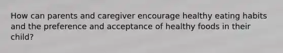 How can parents and caregiver encourage healthy eating habits and the preference and acceptance of healthy foods in their child?