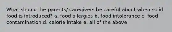 What should the parents/ caregivers be careful about when solid food is introduced? a. food allergies b. food intolerance c. food contamination d. calorie intake e. all of the above