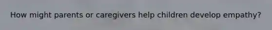 How might parents or caregivers help children develop empathy?