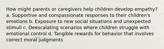 How might parents or caregivers help children develop empathy? a. Supportive and compassionate responses to their children's emotions b. Exposure to new social situations and unexpected stimuli c. Deescalating scenarios where children struggle with emotional control d. Tangible rewards for behavior that involves correct moral judgments