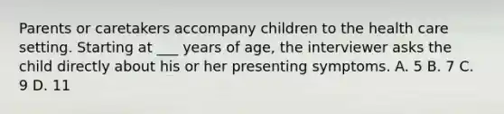 Parents or caretakers accompany children to the health care setting. Starting at ___ years of age, the interviewer asks the child directly about his or her presenting symptoms. A. 5 B. 7 C. 9 D. 11