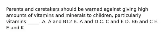 Parents and caretakers should be warned against giving high amounts of vitamins and minerals to children, particularly vitamins _____. A. A and B12 B. A and D C. C and E D. B6 and C E. E and K