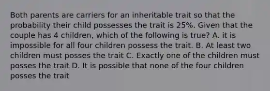 Both parents are carriers for an inheritable trait so that the probability their child possesses the trait is 25%. Given that the couple has 4 children, which of the following is true? A. it is impossible for all four children possess the trait. B. At least two children must posses the trait C. Exactly one of the children must posses the trait D. It is possible that none of the four children posses the trait