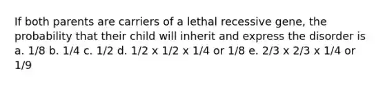 If both parents are carriers of a lethal recessive gene, the probability that their child will inherit and express the disorder is a. 1/8 b. 1/4 c. 1/2 d. 1/2 x 1/2 x 1/4 or 1/8 e. 2/3 x 2/3 x 1/4 or 1/9