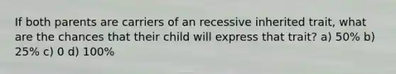 If both parents are carriers of an recessive inherited trait, what are the chances that their child will express that trait? a) 50% b) 25% c) 0 d) 100%