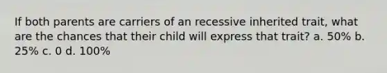 If both parents are carriers of an recessive inherited trait, what are the chances that their child will express that trait? a. 50% b. 25% c. 0 d. 100%