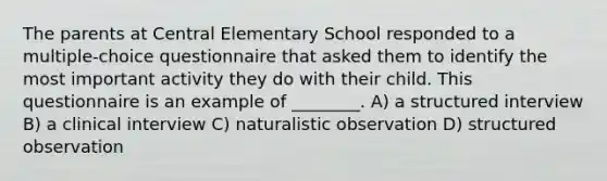 The parents at Central Elementary School responded to a multiple-choice questionnaire that asked them to identify the most important activity they do with their child. This questionnaire is an example of ________. A) a structured interview B) a clinical interview C) naturalistic observation D) structured observation