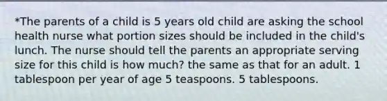 *The parents of a child is 5 years old child are asking the school health nurse what portion sizes should be included in the child's lunch. The nurse should tell the parents an appropriate serving size for this child is how much? the same as that for an adult. 1 tablespoon per year of age 5 teaspoons. 5 tablespoons.