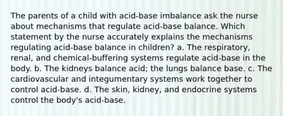 The parents of a child with acid-base imbalance ask the nurse about mechanisms that regulate acid-base balance. Which statement by the nurse accurately explains the mechanisms regulating acid-base balance in children? a. The respiratory, renal, and chemical-buffering systems regulate acid-base in the body. b. The kidneys balance acid; the lungs balance base. c. The cardiovascular and integumentary systems work together to control acid-base. d. The skin, kidney, and endocrine systems control the body's acid-base.