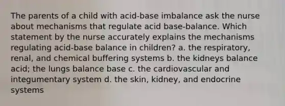 The parents of a child with acid-base imbalance ask the nurse about mechanisms that regulate acid base-balance. Which statement by the nurse accurately explains the mechanisms regulating acid-base balance in children? a. the respiratory, renal, and chemical buffering systems b. the kidneys balance acid; the lungs balance base c. the cardiovascular and integumentary system d. the skin, kidney, and endocrine systems