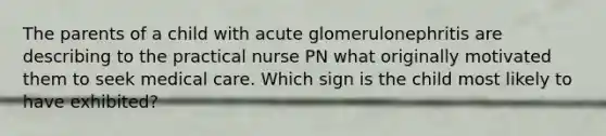 The parents of a child with acute glomerulonephritis are describing to the practical nurse PN what originally motivated them to seek medical care. Which sign is the child most likely to have exhibited?