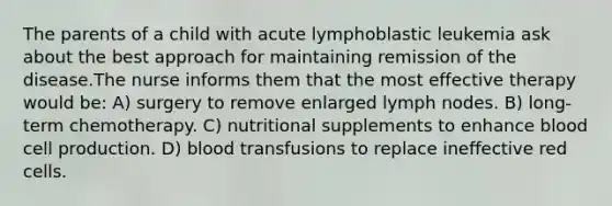 The parents of a child with acute lymphoblastic leukemia ask about the best approach for maintaining remission of the disease.The nurse informs them that the most effective therapy would be: A) surgery to remove enlarged lymph nodes. B) long-term chemotherapy. C) nutritional supplements to enhance blood cell production. D) blood transfusions to replace ineffective red cells.