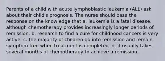 Parents of a child with acute lymphoblastic leukemia (ALL) ask about their child's prognosis. The nurse should base the response on the knowledge that a. leukemia is a fatal disease, although chemotherapy provides increasingly longer periods of remission. b. research to find a cure for childhood cancers is very active. c. the majority of children go into remission and remain symptom free when treatment is completed. d. it usually takes several months of chemotherapy to achieve a remission.