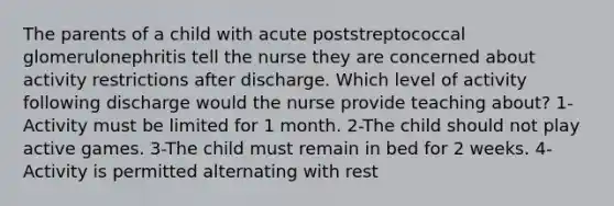 The parents of a child with acute poststreptococcal glomerulonephritis tell the nurse they are concerned about activity restrictions after discharge. Which level of activity following discharge would the nurse provide teaching about? 1-Activity must be limited for 1 month. 2-The child should not play active games. 3-The child must remain in bed for 2 weeks. 4-Activity is permitted alternating with rest