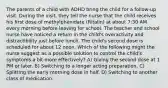 The parents of a child with ADHD bring the child for a follow-up visit. During the visit, they tell the nurse that the child receives his first dose of methylphenidate (Ritalin) at about 7:30 AM every morning before leaving for school. The teacher and school nurse have noticed a return in the child's overactivity and distractibility just before lunch. The child's second dose is scheduled for about 12 noon. Which of the following might the nurse suggest as a possible solution to control the child's symptoms a bit more effectively? A) Giving the second dose at 1 PM or later. B) Switching to a longer acting preparation. C) Splitting the early morning dose in half. D) Switching to another class of medication.