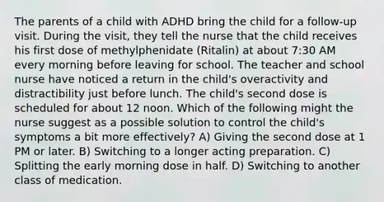 The parents of a child with ADHD bring the child for a follow-up visit. During the visit, they tell the nurse that the child receives his first dose of methylphenidate (Ritalin) at about 7:30 AM every morning before leaving for school. The teacher and school nurse have noticed a return in the child's overactivity and distractibility just before lunch. The child's second dose is scheduled for about 12 noon. Which of the following might the nurse suggest as a possible solution to control the child's symptoms a bit more effectively? A) Giving the second dose at 1 PM or later. B) Switching to a longer acting preparation. C) Splitting the early morning dose in half. D) Switching to another class of medication.