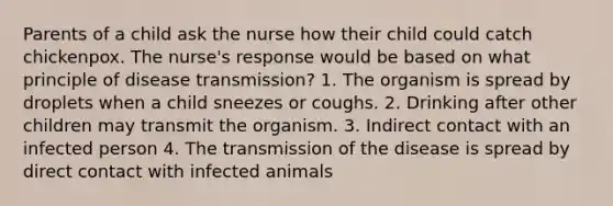 Parents of a child ask the nurse how their child could catch chickenpox. The nurse's response would be based on what principle of disease transmission? 1. The organism is spread by droplets when a child sneezes or coughs. 2. Drinking after other children may transmit the organism. 3. Indirect contact with an infected person 4. The transmission of the disease is spread by direct contact with infected animals