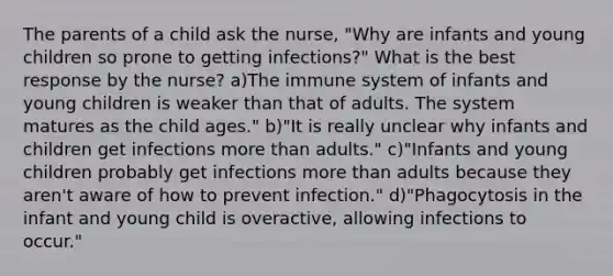 The parents of a child ask the nurse, "Why are infants and young children so prone to getting infections?" What is the best response by the nurse? a)The immune system of infants and young children is weaker than that of adults. The system matures as the child ages." b)"It is really unclear why infants and children get infections more than adults." c)"Infants and young children probably get infections more than adults because they aren't aware of how to prevent infection." d)"Phagocytosis in the infant and young child is overactive, allowing infections to occur."