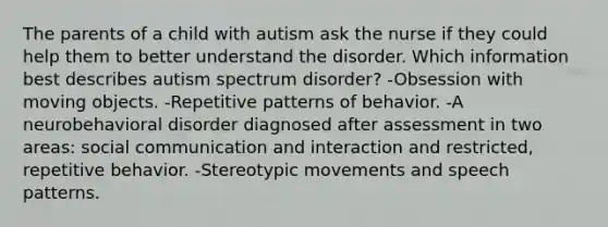 The parents of a child with autism ask the nurse if they could help them to better understand the disorder. Which information best describes autism spectrum disorder? -Obsession with moving objects. -Repetitive patterns of behavior. -A neurobehavioral disorder diagnosed after assessment in two areas: social communication and interaction and restricted, repetitive behavior. -Stereotypic movements and speech patterns.