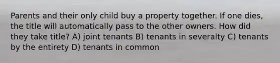 Parents and their only child buy a property together. If one dies, the title will automatically pass to the other owners. How did they take title? A) joint tenants B) tenants in severalty C) tenants by the entirety D) tenants in common