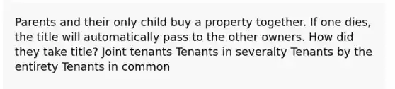 Parents and their only child buy a property together. If one dies, the title will automatically pass to the other owners. How did they take title? Joint tenants Tenants in severalty Tenants by the entirety Tenants in common