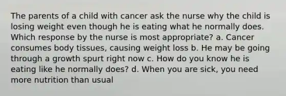 The parents of a child with cancer ask the nurse why the child is losing weight even though he is eating what he normally does. Which response by the nurse is most appropriate? a. Cancer consumes body tissues, causing weight loss b. He may be going through a growth spurt right now c. How do you know he is eating like he normally does? d. When you are sick, you need more nutrition than usual