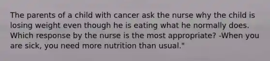 The parents of a child with cancer ask the nurse why the child is losing weight even though he is eating what he normally does. Which response by the nurse is the most appropriate? -When you are sick, you need more nutrition than usual."