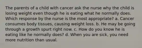 The parents of a child with cancer ask the nurse why the child is losing weight even though he is eating what he normally does. Which response by the nurse is the most appropriate? a. Cancer consumes body tissues, causing weight loss. b. He may be going through a growth spurt right now. c. How do you know he is eating like he normally does? d. When you are sick, you need more nutrition than usual.