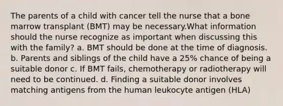 The parents of a child with cancer tell the nurse that a bone marrow transplant (BMT) may be necessary.What information should the nurse recognize as important when discussing this with the family? a. BMT should be done at the time of diagnosis. b. Parents and siblings of the child have a 25% chance of being a suitable donor c. If BMT fails, chemotherapy or radiotherapy will need to be continued. d. Finding a suitable donor involves matching antigens from the human leukocyte antigen (HLA)