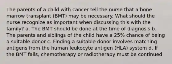 The parents of a child with cancer tell the nurse that a bone marrow transplant (BMT) may be necessary. What should the nurse recognize as important when discussing this with the family? a. The BMT should be done at the time of diagnosis b. The parents and siblings of the child have a 25% chance of being a suitable donor c. Finding a suitable donor involves matching antigens from the human leukocyte antigen (HLA) system d. If the BMT fails, chemotherapy or radiotherapy must be continued