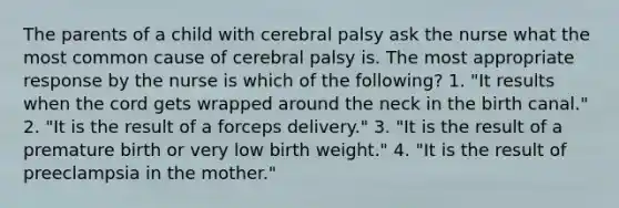 The parents of a child with cerebral palsy ask the nurse what the most common cause of cerebral palsy is. The most appropriate response by the nurse is which of the following? 1. "It results when the cord gets wrapped around the neck in the birth canal." 2. "It is the result of a forceps delivery." 3. "It is the result of a premature birth or very low birth weight." 4. "It is the result of preeclampsia in the mother."