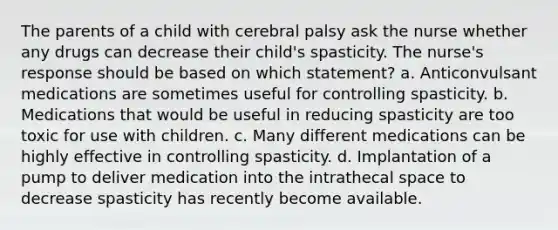 The parents of a child with cerebral palsy ask the nurse whether any drugs can decrease their child's spasticity. The nurse's response should be based on which statement? a. Anticonvulsant medications are sometimes useful for controlling spasticity. b. Medications that would be useful in reducing spasticity are too toxic for use with children. c. Many different medications can be highly effective in controlling spasticity. d. Implantation of a pump to deliver medication into the intrathecal space to decrease spasticity has recently become available.