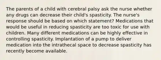 The parents of a child with cerebral palsy ask the nurse whether any drugs can decrease their child's spasticity. The nurse's response should be based on which statement? Medications that would be useful in reducing spasticity are too toxic for use with children. Many different medications can be highly effective in controlling spasticity. Implantation of a pump to deliver medication into the intrathecal space to decrease spasticity has recently become available.