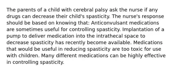 The parents of a child with cerebral palsy ask the nurse if any drugs can decrease their child's spasticity. The nurse's response should be based on knowing that: Anticonvulsant medications are sometimes useful for controlling spasticity. Implantation of a pump to deliver medication into the intrathecal space to decrease spasticity has recently become available. Medications that would be useful in reducing spasticity are too toxic for use with children. Many different medications can be highly effective in controlling spasticity.