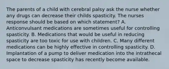 The parents of a child with cerebral palsy ask the nurse whether any drugs can decrease their childs spasticity. The nurses response should be based on which statement? A. Anticonvulsant medications are sometimes useful for controlling spasticity. B. Medications that would be useful in reducing spasticity are too toxic for use with children. C. Many different medications can be highly effective in controlling spasticity. D. Implantation of a pump to deliver medication into the intrathecal space to decrease spasticity has recently become available.